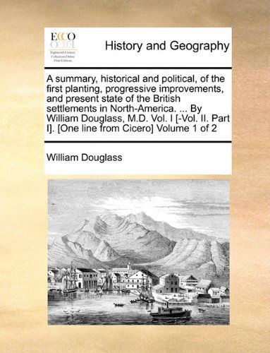 A Summary, Historical and Political, of the First Planting, Progressive Improvements, and Present State of the British Settlements in North-america. ... I]. [one Line from Cicero]  Volume 1 of 2 - William Douglass - Books - Gale ECCO, Print Editions - 9781140995166 - May 28, 2010