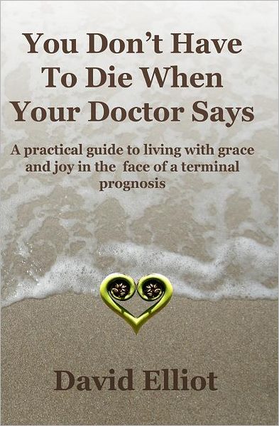 You Don't Have to Die when Your Doctor Says: a Practical Guide to Living with Grace and Joy in the Face of a Terminal Prognosis - David Elliot - Books - Primary Press - 9780473150167 - April 28, 2009