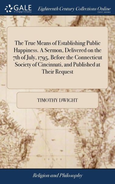 The True Means of Establishing Public Happiness. a Sermon, Delivered on the 7th of July, 1795, Before the Connecticut Society of Cincinnati, and Published at Their Request - Timothy Dwight - Boeken - Gale Ecco, Print Editions - 9781379505167 - 18 april 2018