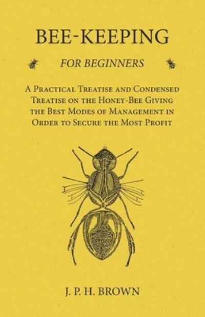 Cover for J. P. Brown · Bee-Keeping for Beginners - A Practical Treatise and Condensed Treatise on the Honey-Bee Giving the Best Modes of Management in Order to Secure the Most Profit (Paperback Book) (2016)
