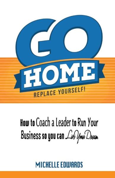 Cover for Michelle Edwards · Go Home - Replace Yourself!: How to Coach a Leader to Run Your Business So You Can Live Your Dream. (Paperback Book) (2014)