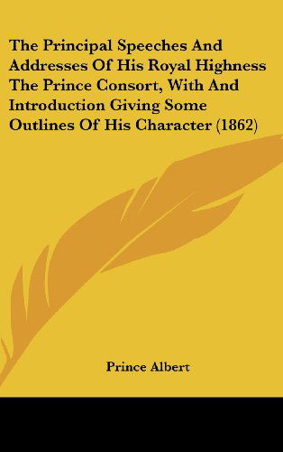 Cover for Prince Albert · The Principal Speeches and Addresses of His Royal Highness the Prince Consort, with and Introduction Giving Some Outlines of His Character (1862) (Hardcover Book) (2008)