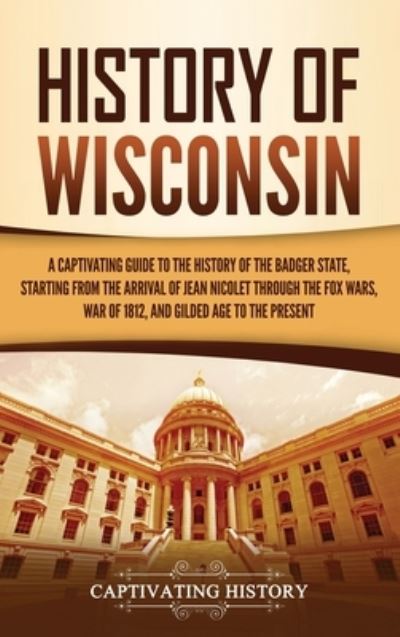 Cover for Captivating History · History of Wisconsin A Captivating Guide to the History of the Badger State, Starting from the Arrival of Jean Nicolet through the Fox Wars, War of 1812, and Gilded Age to the Present (Hardcover Book) (2020)