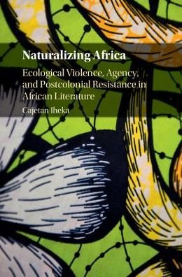 Cover for Iheka, Cajetan (University of Alabama) · Naturalizing Africa: Ecological Violence, Agency, and Postcolonial Resistance in African Literature (Hardcover Book) (2017)