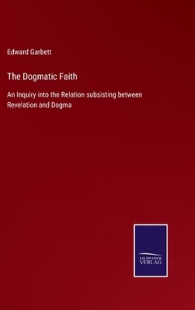 Cover for Edward Garbett · The Dogmatic Faith: An Inquiry into the Relation subsisting between Revelation and Dogma (Hardcover Book) (2021)