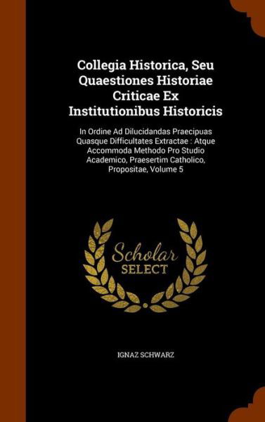 Cover for Ignaz Schwarz · Collegia Historica, Seu Quaestiones Historiae Criticae Ex Institutionibus Historicis (Hardcover Book) (2015)