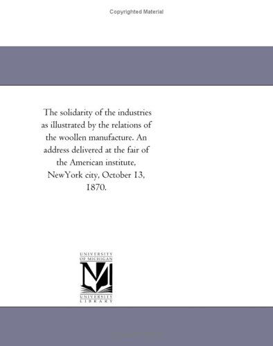 Cover for Michigan Historical Reprint Series · The Solidarity of the Industries As Illustrated by the Relations of the Woollen Manufacture. an Address Delivered at the Fair of the American Institute, Newyork City, October 13, 1870. (Paperback Book) (2011)