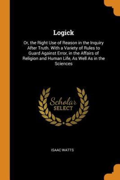 Cover for Isaac Watts · Logick Or, the Right Use of Reason in the Inquiry After Truth. with a Variety of Rules to Guard Against Error, in the Affairs of Religion and Human Life, as Well as in the Sciences (Paperback Book) (2018)