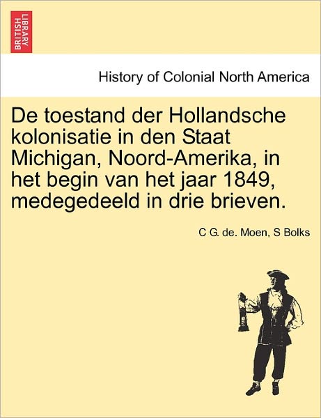 De Toestand Der Hollandsche Kolonisatie in den Staat Michigan, Noord-amerika, in Het Begin Van Het Jaar 1849, Medegedeeld in Drie Brieven. - C G De Moen - Books - British Library, Historical Print Editio - 9781241691172 - May 25, 2011