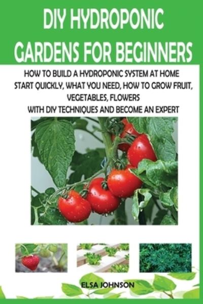 Cover for Elsa Johnson · DIY Hydroponic Gardens for Beginners: How to Build a Hydroponic System at Home Start Quickly, What You Need, How to Grow Fruit, Vegetables, Flowers with DIY Techniques and Become an Expert (Paperback Book) (2020)