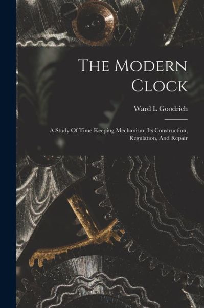 Cover for Goodrich Ward L · Modern Clock; a Study of Time Keeping Mechanism; Its Construction, Regulation, and Repair (Book) (2022)