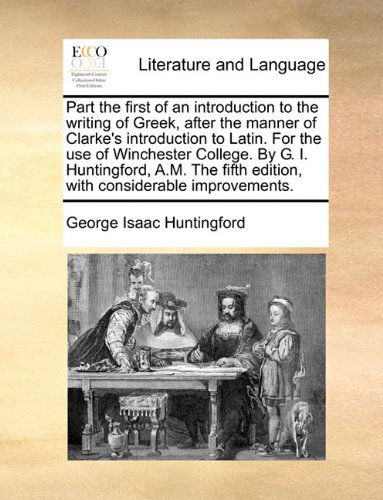 Cover for George Isaac Huntingford · Part the First of an Introduction to the Writing of Greek, After the Manner of Clarke's Introduction to Latin. for the Use of Winchester College. by ... Edition, with Considerable Improvements. (Paperback Book) (2010)