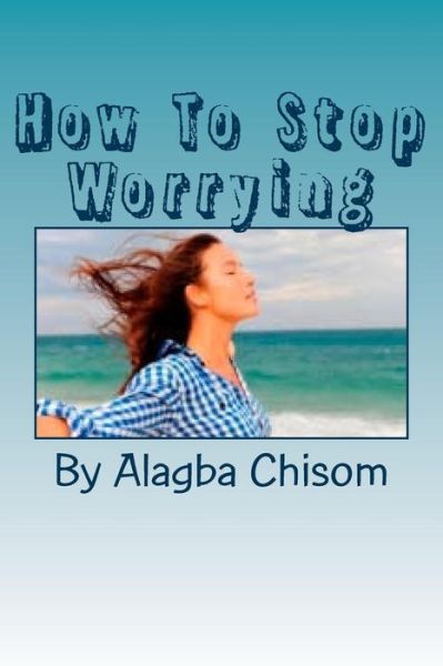 Cover for Alagba Chisom · How to Stop Worrying: if You Do What I Said Here, You Will Never Worry the Rest of Your Life Again, Proofs Are Here! (Paperback Book) (2015)