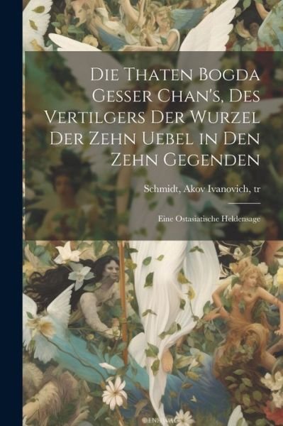 Cover for Akov Ivanovich 1779-1847 Schmidt · Die Thaten Bogda Gesser Chan's, des Vertilgers der Wurzel der Zehn Uebel in Den Zehn Gegenden (Bok) (2023)