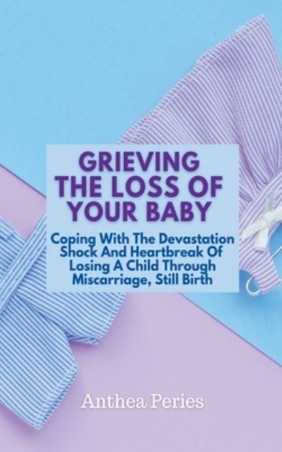 Grieving The Loss Of Your Baby: Coping With The Devastation Shock And Heartbreak Of Losing A Child Through Miscarriage, Still Birth - Grief, Bereavement, Death, Loss - Anthea Peries - Books - Anthea Peries - 9798201754174 - May 11, 2021