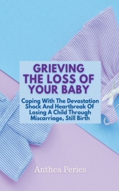 Cover for Anthea Peries · Grieving The Loss Of Your Baby: Coping With The Devastation Shock And Heartbreak Of Losing A Child Through Miscarriage, Still Birth - Grief, Bereavement, Death, Loss (Paperback Book) (2021)
