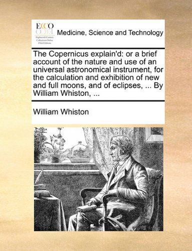 Cover for William Whiston · The Copernicus Explain'd: or a Brief Account of the Nature and Use of an Universal Astronomical Instrument, for the Calculation and Exhibition of New ... and of Eclipses, ... by William Whiston, ... (Paperback Book) (2010)