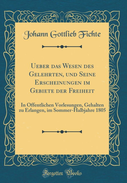 Ueber Das Wesen Des Gelehrten, Und Seine Erscheinungen Im Gebiete Der Freiheit : In Offentlichen Vorlesungen, Gehalten Zu Erlangen, Im Sommer-Halbjahre 1805 (Classic Reprint) - Johann Gottlieb Fichte - Books - Forgotten Books - 9780364719176 - February 3, 2019