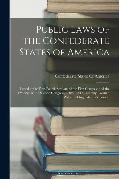 Cover for Confederate States of America · Public Laws of the Confederate States of America : Passed at the First-Fourth Sessions of the First Congress and the 1St Sess. of the Second Congress, 1862-1864 (Book) (2022)