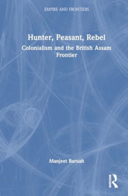 Cover for Baruah, Manjeet (Jawaharlal Nehru University, New Delhi) · Hunter, Peasant, Rebel: Colonialism and the British Assam Frontier - Empire and Frontiers (Inbunden Bok) (2024)