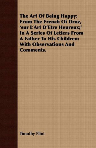 Cover for Timothy Flint · The Art of Being Happy: from the French of Droz, 'sur L'art D'etre Heureux; ' in a Series of Letters from a Father to His Children: with Observ (Paperback Book) (2008)