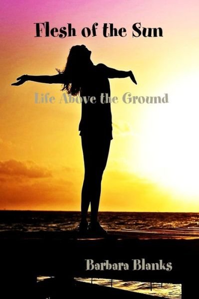 Cover for Barbara Blanks · Flesh of the Sun, Life Above the Ground (Paperback Bog) (2016)