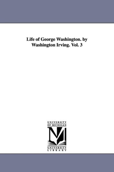 Life of George Washington. by Washington Irving. Vol. 3 - Washington Irving - Books - University of Michigan Library - 9781425561178 - September 13, 2006