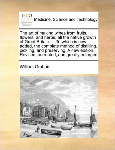 Cover for William Graham · The Art of Making Wines from Fruits, Flowers, and Herbs, All the Native Growth of Great Britain. ... to Which is Now Added, the Complete Method of Distill (Pocketbok) (2010)