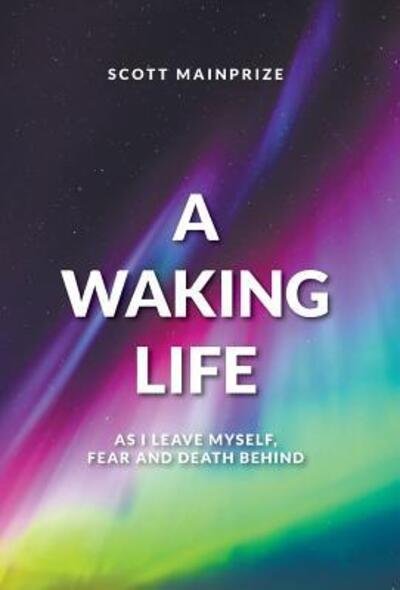 Cover for Scott Mainprize · A Waking Life - As I Leave Myself, Fear and Death Behind (Hardcover Book) (2018)