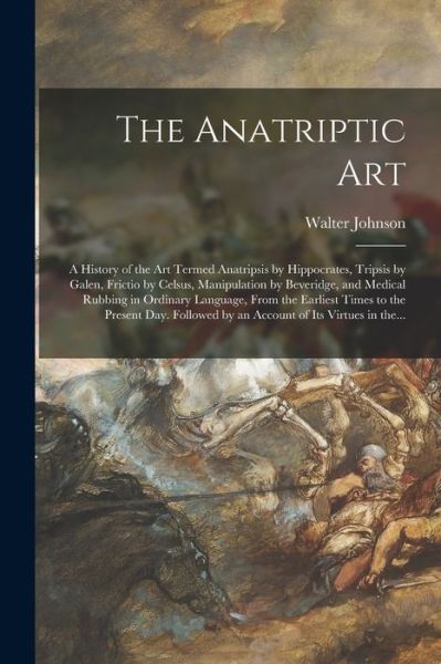 Cover for Walter Johnson · The Anatriptic Art; a History of the Art Termed Anatripsis by Hippocrates, Tripsis by Galen, Frictio by Celsus, Manipulation by Beveridge, and Medical Rubbing in Ordinary Language, From the Earliest Times to the Present Day. Followed by an Account Of... (Paperback Book) (2021)