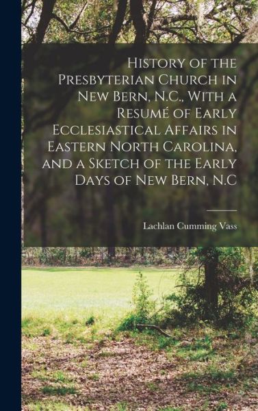 Cover for Lachlan Cumming Vass · History of the Presbyterian Church in New Bern, N. C. , with a Resumé of Early Ecclesiastical Affairs in Eastern North Carolina, and a Sketch of the Early Days of New Bern, N. C (Book) (2022)