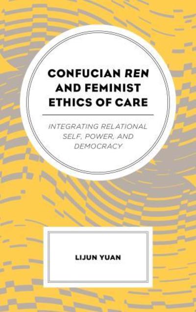 Cover for Yuan, Lijun, Texas State University · Confucian Ren and Feminist Ethics of Care: Integrating Relational Self, Power, and Democracy (Inbunden Bok) (2019)