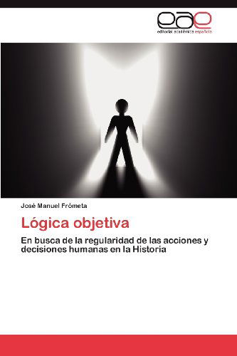 Cover for José Manuel Frómeta · Lógica Objetiva: en Busca De La Regularidad De Las Acciones Y Decisiones Humanas en La Historia (Paperback Book) [Spanish edition] (2012)