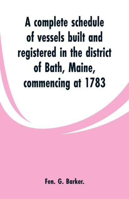 Cover for Fen G Barker · A complete schedule of vessels built and registered in the district of Bath, Maine, commencing at 1783 (Paperback Bog) (2019)