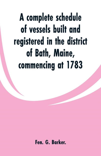 Cover for Fen G Barker · A complete schedule of vessels built and registered in the district of Bath, Maine, commencing at 1783 (Paperback Book) (2019)