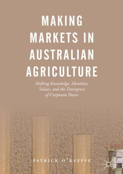 Cover for Patrick O'Keeffe · Making Markets in Australian Agriculture: Shifting Knowledge, Identities, Values, and the Emergence of Corporate Power (Hardcover Book) [2019 edition] (2019)