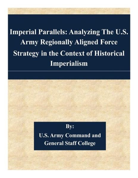 Imperial Parallels: Analyzing the U.s. Army Regionally Aligned Force Strategy in the Context of Historical Imperialism - U S Army Command and General Staff Coll - Livros - Createspace - 9781508904182 - 17 de março de 2015