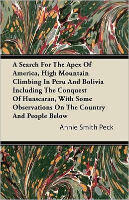 Cover for Annie Smith Peck · A Search For The Apex Of America, High Mountain Climbing In Peru And Bolivia Including The Conquest Of Huascaran, With Some Observations On The Country And People Below (Paperback Book) (2011)