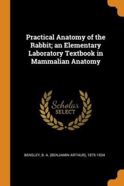 Practical Anatomy of the Rabbit; An Elementary Laboratory Textbook in Mammalian Anatomy - B A 1875-1934 Bensley - Kirjat - Franklin Classics Trade Press - 9780353327184 - sunnuntai 11. marraskuuta 2018
