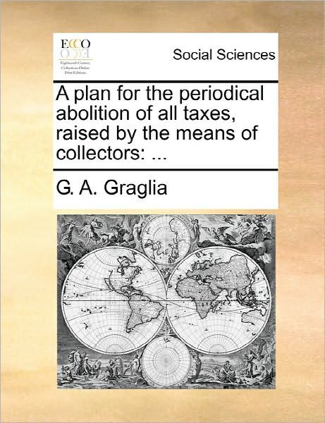 A Plan for the Periodical Abolition of All Taxes, Raised by the Means of Collectors - G a Graglia - Bøger - Gale Ecco, Print Editions - 9781170879184 - 10. juni 2010