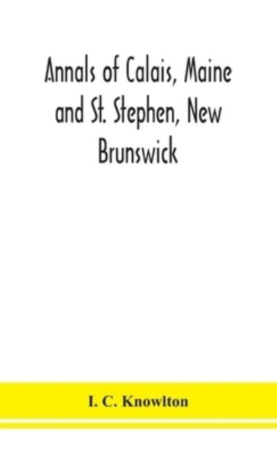 Cover for I C Knowlton · Annals of Calais, Maine and St. Stephen, New Brunswick; including the village of Milltown, Me., and the present town of Milltown, N.B (Hardcover bog) (2020)