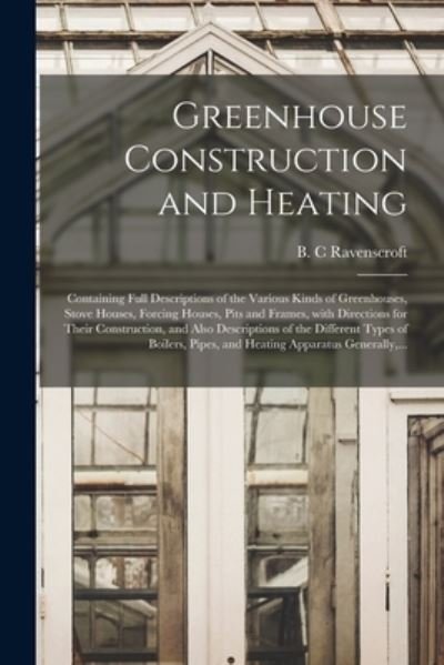 Cover for B C Ravenscroft · Greenhouse Construction and Heating: Containing Full Descriptions of the Various Kinds of Greenhouses, Stove Houses, Forcing Houses, Pits and Frames, With Directions for Their Construction, and Also Descriptions of the Different Types of Boilers, ... (Paperback Book) (2021)
