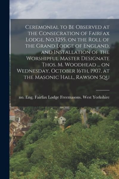Cover for Eng Fair Freemasons West Yorkshire · Ceremonial to Be Observed at the Consecration of Fairfax Lodge, No. 3255, on the Roll of the Grand Lodge of England, and Installation of the Worshipful Master Designate Thos. M. Woodhead ... on Wednesday, October 16th, 1907, at the Masonic Hall, Rawson Sq (Bog) (2022)