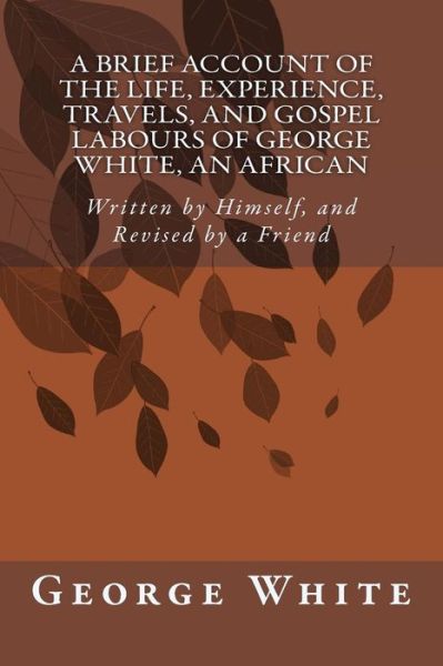 A Brief Account of the Life, Experience, Travels, and Gospel Labours of George White, an African: Written by Himself, and Revised by a Friend - George White - Livres - Createspace - 9781500785185 - 8 août 2014