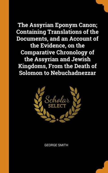 The Assyrian Eponym Canon; Containing Translations of the Documents, and an Account of the Evidence, on the Comparative Chronology of the Assyrian and Jewish Kingdoms, from the Death of Solomon to Nebuchadnezzar - George Smith - Libros - Franklin Classics - 9780342590186 - 12 de octubre de 2018