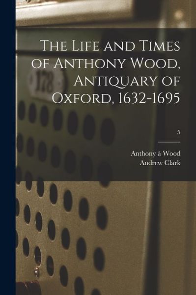 Cover for Anthony A 1632-1695 Wood · The Life and Times of Anthony Wood, Antiquary of Oxford, 1632-1695; 5 (Paperback Book) (2021)