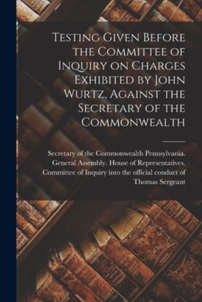 Cover for Pennsylvania General Assembly House · Testing Given Before the Committee of Inquiry on Charges Exhibited by John Wurtz, Against the Secretary of the Commonwealth (Paperback Book) (2021)