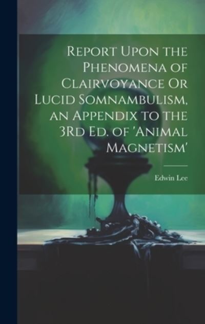 Cover for Edwin Lee · Report upon the Phenomena of Clairvoyance or Lucid Somnambulism, an Appendix to the 3Rd Ed. of 'animal Magnetism' (Book) (2023)