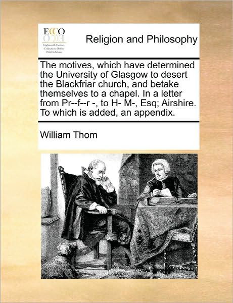 The Motives, Which Have Determined the University of Glasgow to Desert the Blackfriar Church, and Betake Themselves to a Chapel. in a Letter from Pr--f--r - William Thom - Boeken - Gale Ecco, Print Editions - 9781170903186 - 10 juni 2010