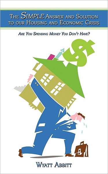 The Simple Answer and Solution to Our Housing and Economic Crisis: Are You Spending Money You Don't Have? - Wyatt Abbitt - Bøger - Authorhouse - 9781438955186 - 19. februar 2009
